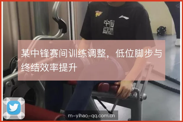 某中锋赛间训练调整，低位脚步与终结效率提升